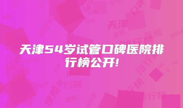 天津54岁试管口碑医院排行榜公开!
