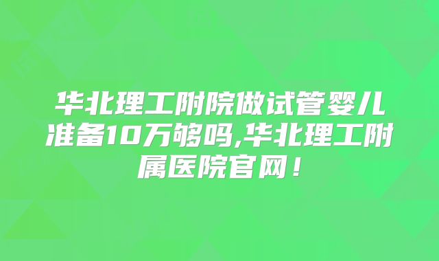 华北理工附院做试管婴儿准备10万够吗,华北理工附属医院官网!
