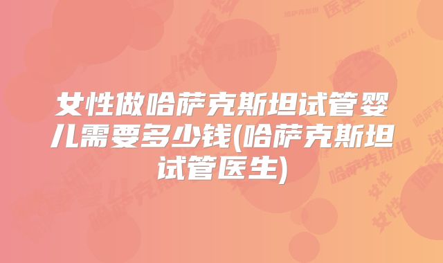 女性做哈萨克斯坦试管婴儿需要多少钱(哈萨克斯坦试管医生)