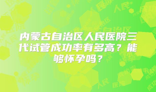内蒙古自治区人民医院三代试管成功率有多高？能够怀孕吗？