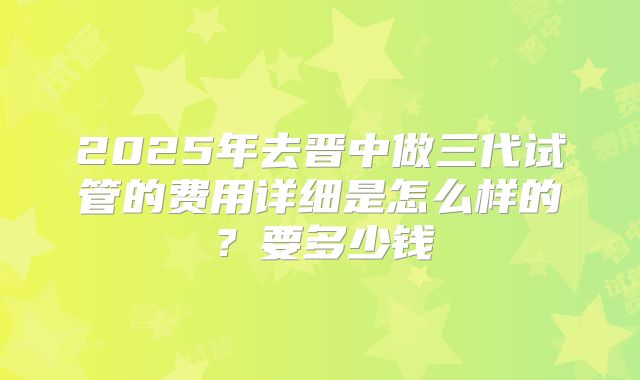 2025年去晋中做三代试管的费用详细是怎么样的?要多少钱