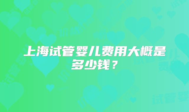 上海试管婴儿费用大概是多少钱？