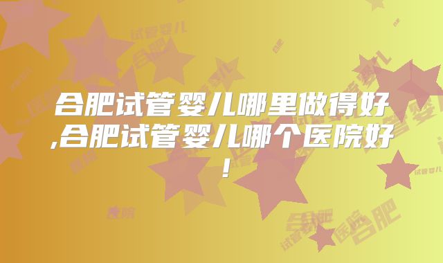 合肥试管婴儿哪里做得好,合肥试管婴儿哪个医院好！