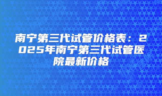 南宁第三代试管价格表:2025年南宁第三代试管医院最新价格