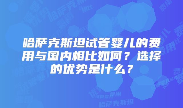 哈萨克斯坦试管婴儿的费用与国内相比如何？选择的优势是什么？
