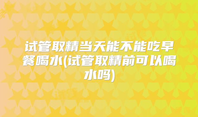 试管取精当天能不能吃早餐喝水(试管取精前可以喝水吗)