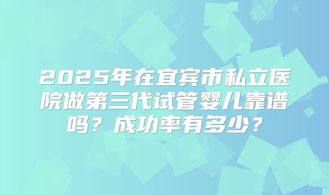 2025年在宜宾市私立医院做第三代试管婴儿靠谱吗?成功率有多少?