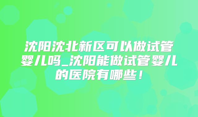 沈阳沈北新区可以做试管婴儿吗_沈阳能做试管婴儿的医院有哪些！