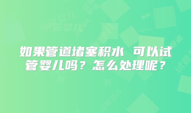 如果管道堵塞积水 可以试管婴儿吗？怎么处理呢？