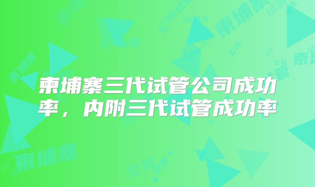 柬埔寨三代试管公司成功率，内附三代试管成功率