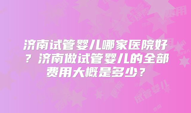 济南试管婴儿哪家医院好？济南做试管婴儿的全部费用大概是多少？