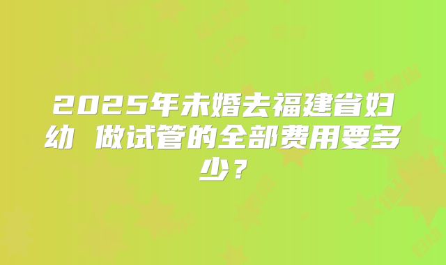 2025年未婚去福建省妇幼 做试管的全部费用要多少？