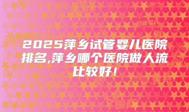 2025萍乡试管婴儿医院排名,萍乡哪个医院做人流比较好！