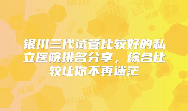 银川三代试管比较好的私立医院排名分享，综合比较让你不再迷茫