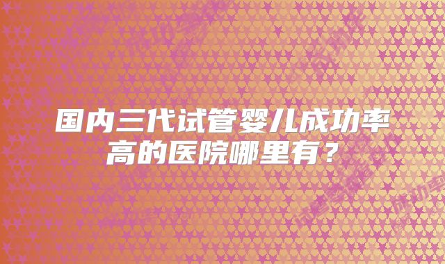 国内三代试管婴儿成功率高的医院哪里有?