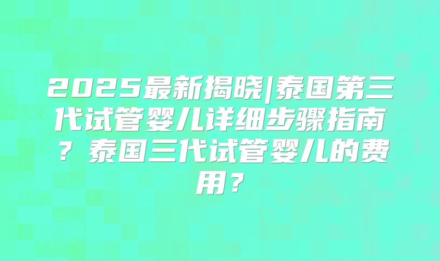 2025最新揭晓|泰国第三代试管婴儿详细步骤指南?泰国三代试管婴儿的费用?