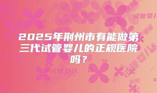 2025年荆州市有能做第三代试管婴儿的正规医院吗？