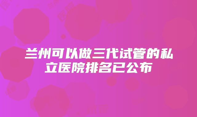 兰州可以做三代试管的私立医院排名已公布