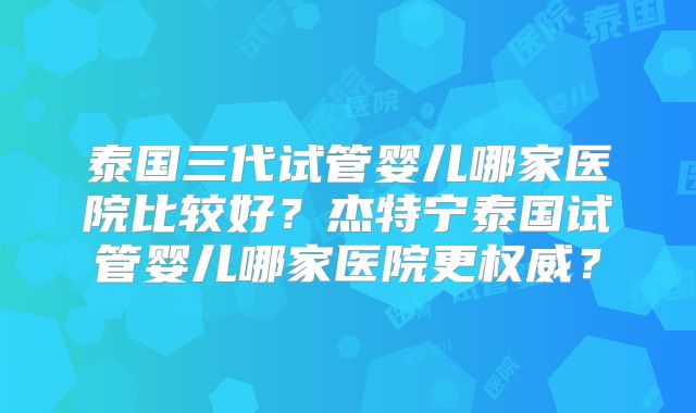 泰国三代试管婴儿哪家医院比较好？杰特宁泰国试管婴儿哪家医院更权威？