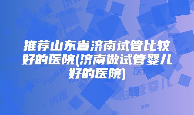 推荐山东省济南试管比较好的医院(济南做试管婴儿好的医院)