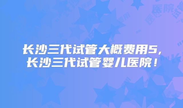 长沙三代试管大概费用5,长沙三代试管婴儿医院！