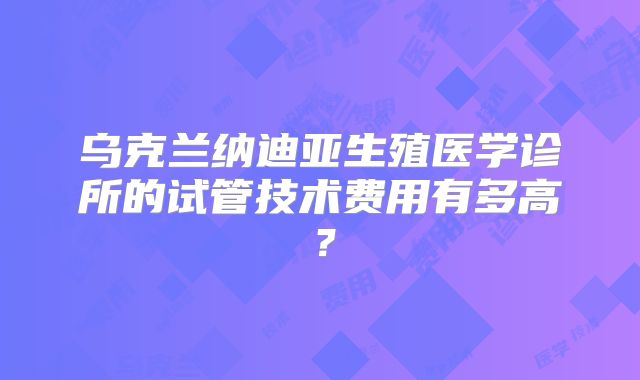 乌克兰纳迪亚生殖医学诊所的试管技术费用有多高？