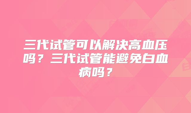 三代试管可以解决高血压吗？三代试管能避免白血病吗？