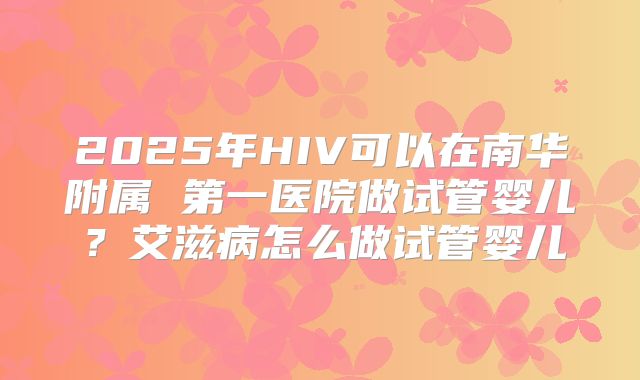 2025年HIV可以在南华附属 第一医院做试管婴儿?艾滋病怎么做试管婴儿