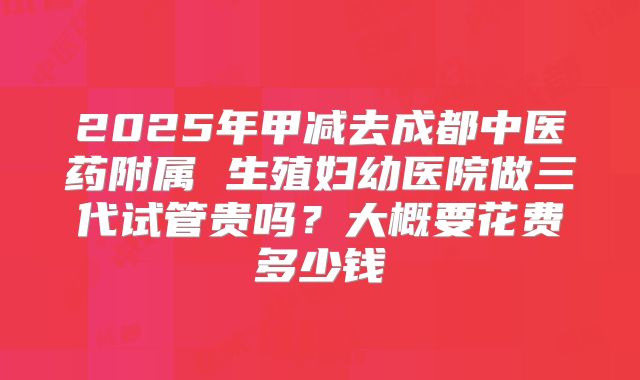 2025年甲减去成都中医药附属 生殖妇幼医院做三代试管贵吗?大概要花费多少钱