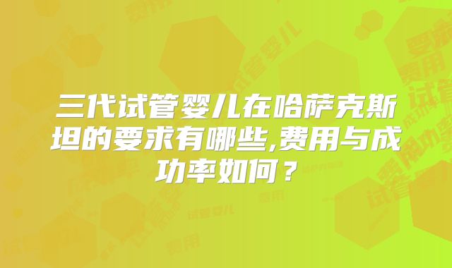 三代试管婴儿在哈萨克斯坦的要求有哪些,费用与成功率如何?