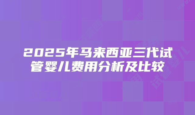 2025年马来西亚三代试管婴儿费用分析及比较