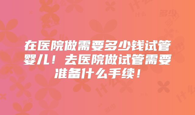 在医院做需要多少钱试管婴儿！去医院做试管需要准备什么手续！