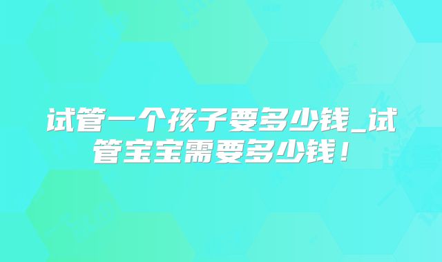 试管一个孩子要多少钱_试管宝宝需要多少钱！