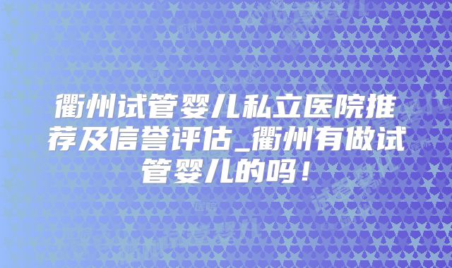 衢州试管婴儿私立医院推荐及信誉评估_衢州有做试管婴儿的吗！