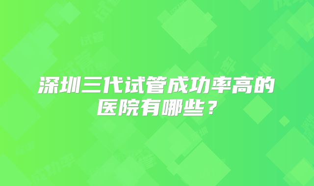 深圳三代试管成功率高的医院有哪些？