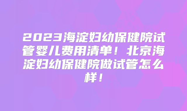 2023海淀妇幼保健院试管婴儿费用清单！北京海淀妇幼保健院做试管怎么样！