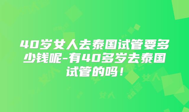 40岁女人去泰国试管要多少钱呢-有40多岁去泰国试管的吗！