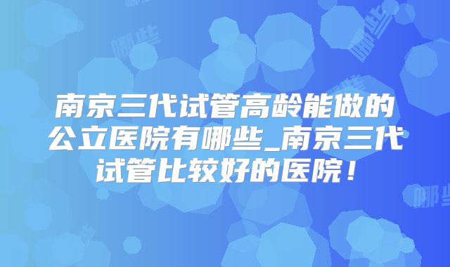 南京三代试管高龄能做的公立医院有哪些_南京三代试管比较好的医院！