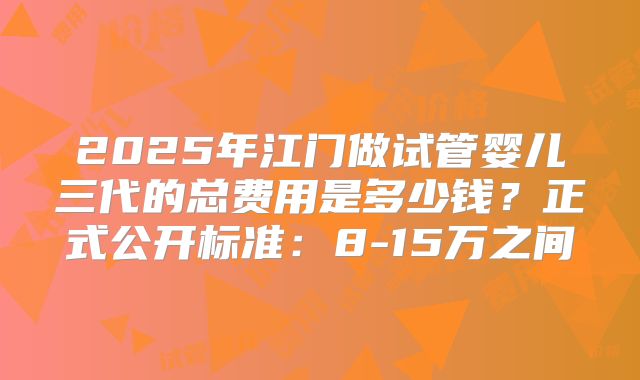 2025年江门做试管婴儿三代的总费用是多少钱？正式公开标准：8-15万之间