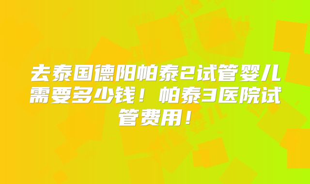 去泰国德阳帕泰2试管婴儿需要多少钱！帕泰3医院试管费用！