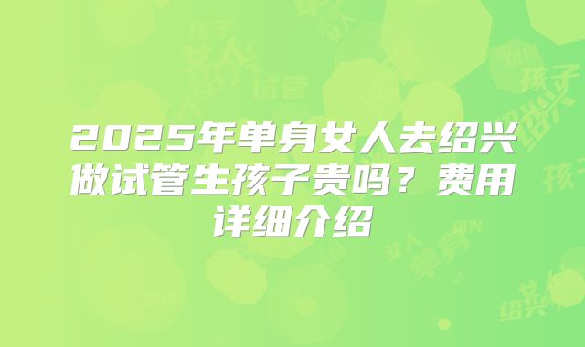 2025年单身女人去绍兴做试管生孩子贵吗?费用详细介绍