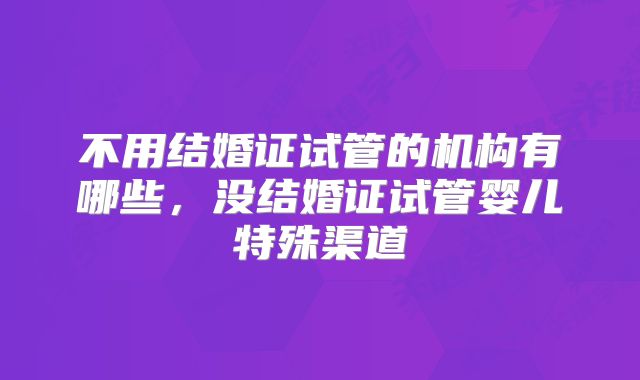 不用结婚证试管的机构有哪些，没结婚证试管婴儿特殊渠道