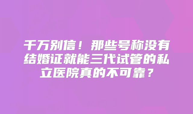 千万别信!那些号称没有结婚证就能三代试管的私立医院真的不可靠?