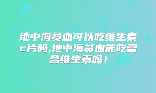 地中海贫血可以吃维生素c片吗,地中海贫血能吃复合维生素吗!