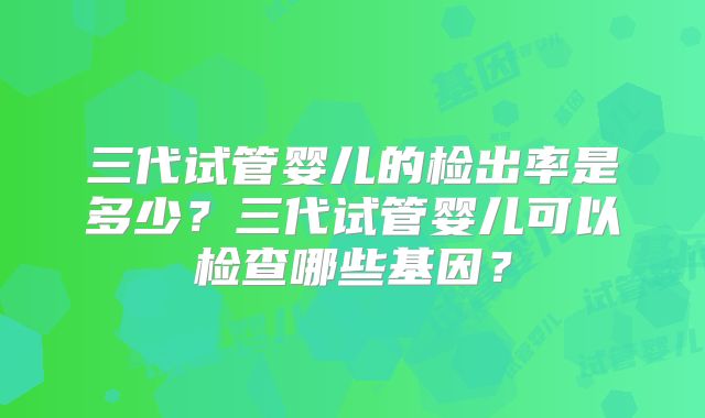 三代试管婴儿的检出率是多少？三代试管婴儿可以检查哪些基因？