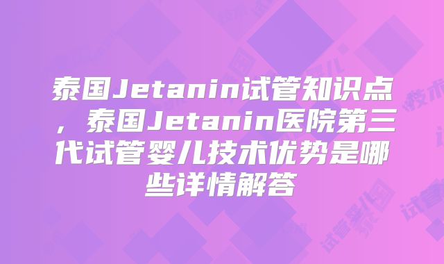泰国Jetanin试管知识点，泰国Jetanin医院第三代试管婴儿技术优势是哪些详情解答