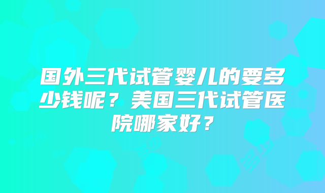 国外三代试管婴儿的要多少钱呢？美国三代试管医院哪家好？