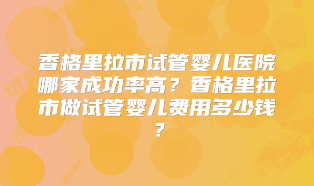 香格里拉市试管婴儿医院哪家成功率高?香格里拉市做试管婴儿费用多少钱?