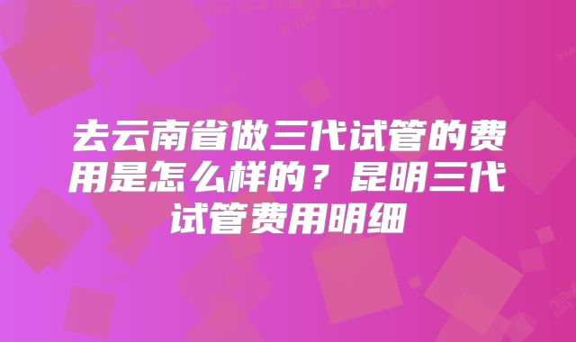 去云南省做三代试管的费用是怎么样的?昆明三代试管费用明细