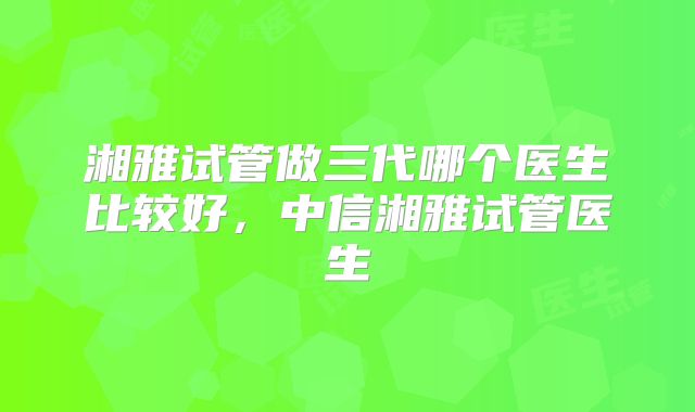 湘雅试管做三代哪个医生比较好，中信湘雅试管医生